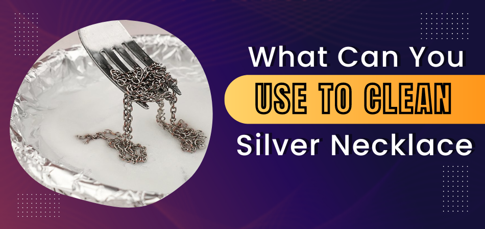 What Can You Use to Clean Silver Necklace?